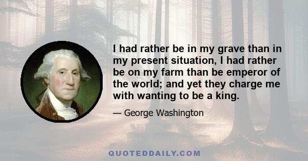 I had rather be in my grave than in my present situation, I had rather be on my farm than be emperor of the world; and yet they charge me with wanting to be a king.