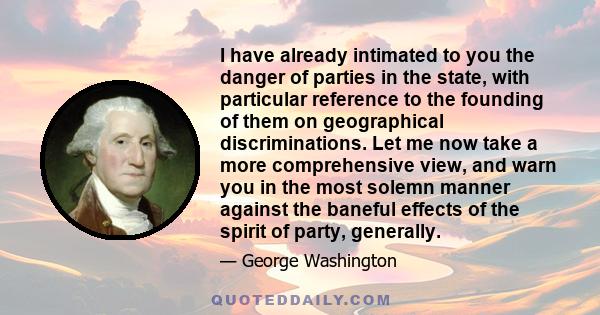 I have already intimated to you the danger of parties in the state, with particular reference to the founding of them on geographical discriminations. Let me now take a more comprehensive view, and warn you in the most