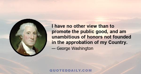 I have no other view than to promote the public good, and am unambitious of honors not founded in the approbation of my Country.