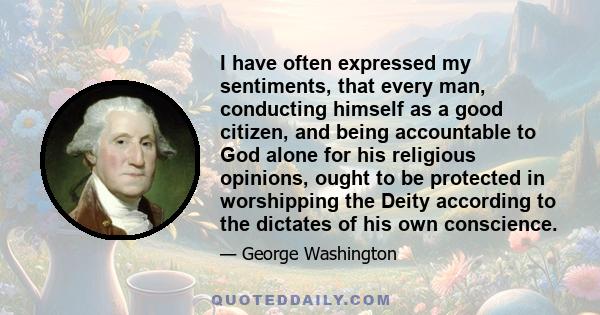 I have often expressed my sentiments, that every man, conducting himself as a good citizen, and being accountable to God alone for his religious opinions, ought to be protected in worshipping the Deity according to the