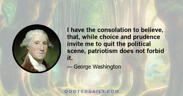 I have the consolation to believe, that, while choice and prudence invite me to quit the political scene, patriotism does not forbid it.