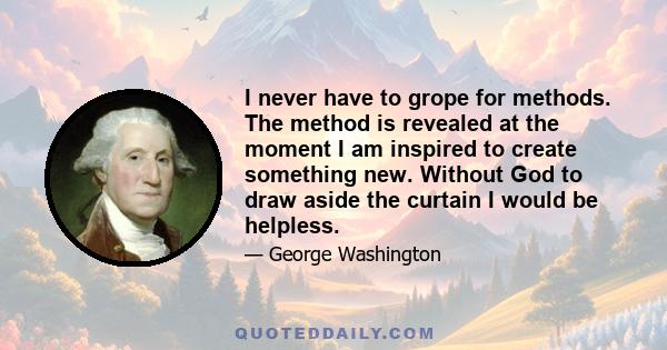 I never have to grope for methods. The method is revealed at the moment I am inspired to create something new. Without God to draw aside the curtain I would be helpless.