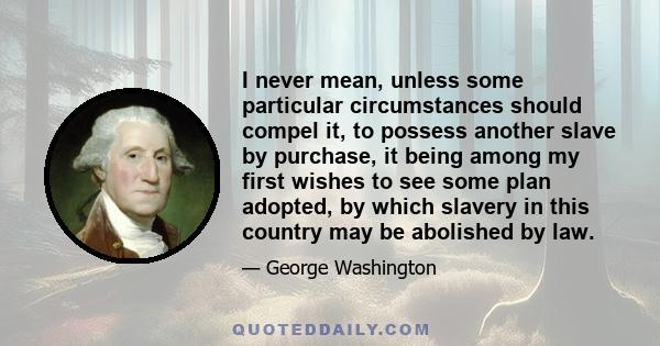 I never mean, unless some particular circumstances should compel it, to possess another slave by purchase, it being among my first wishes to see some plan adopted, by which slavery in this country may be abolished by