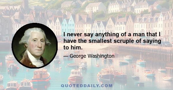 I never say anything of a man that I have the smallest scruple of saying to him.