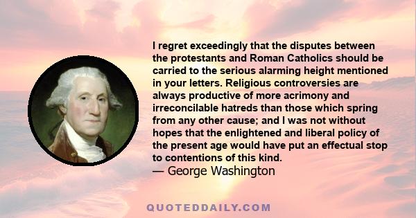 I regret exceedingly that the disputes between the protestants and Roman Catholics should be carried to the serious alarming height mentioned in your letters. Religious controversies are always productive of more