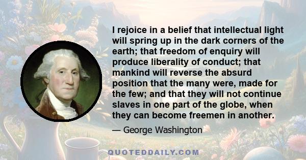 I rejoice in a belief that intellectual light will spring up in the dark corners of the earth; that freedom of enquiry will produce liberality of conduct; that mankind will reverse the absurd position that the many