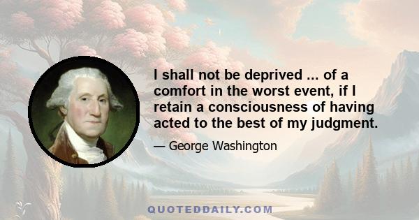 I shall not be deprived ... of a comfort in the worst event, if I retain a consciousness of having acted to the best of my judgment.