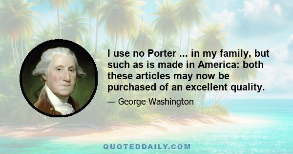 I use no Porter ... in my family, but such as is made in America: both these articles may now be purchased of an excellent quality.