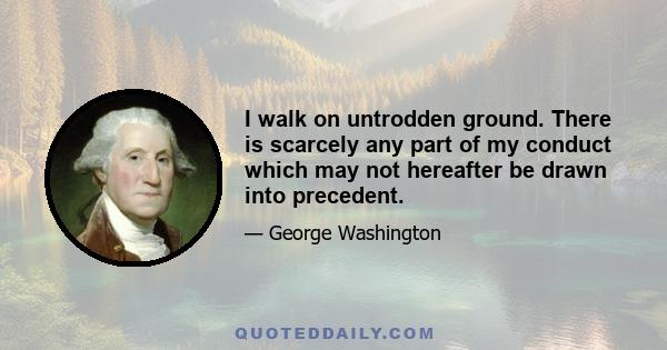 I walk on untrodden ground. There is scarcely any part of my conduct which may not hereafter be drawn into precedent.