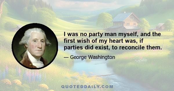 I was no party man myself, and the first wish of my heart was, if parties did exist, to reconcile them.