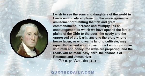 I wish to see the sons and daughters of the world in Peace and busily employed in the more agreeable amusement of fulfilling the first and great commandment, Increase and Multiply : as an encouragement to which we have