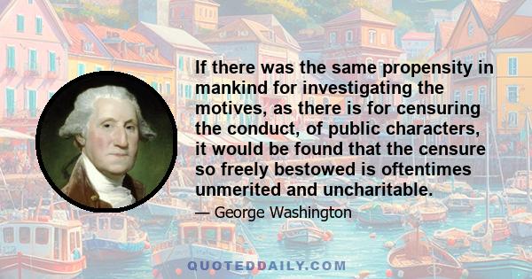 If there was the same propensity in mankind for investigating the motives, as there is for censuring the conduct, of public characters, it would be found that the censure so freely bestowed is oftentimes unmerited and