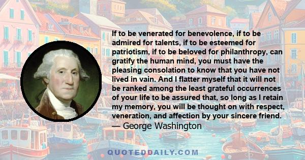 If to be venerated for benevolence, if to be admired for talents, if to be esteemed for patriotism, if to be beloved for philanthropy, can gratify the human mind, you must have the pleasing consolation to know that you