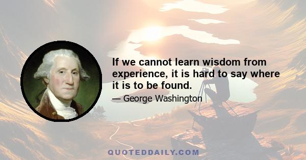 If we cannot learn wisdom from experience, it is hard to say where it is to be found.