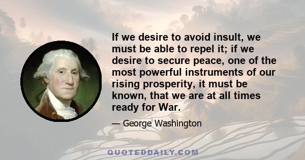 If we desire to avoid insult, we must be able to repel it; if we desire to secure peace, one of the most powerful instruments of our rising prosperity, it must be known, that we are at all times ready for War.