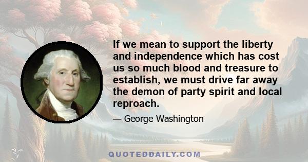 If we mean to support the liberty and independence which has cost us so much blood and treasure to establish, we must drive far away the demon of party spirit and local reproach.