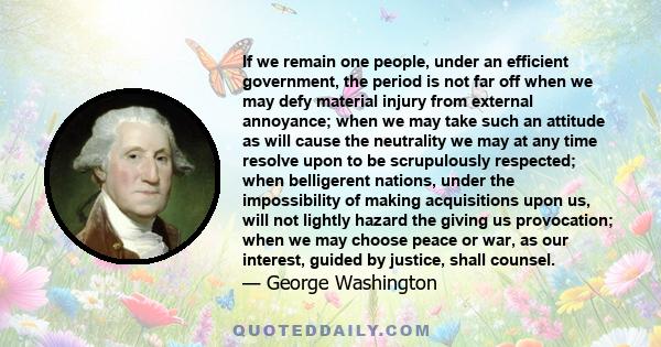 If we remain one people, under an efficient government, the period is not far off when we may defy material injury from external annoyance; when we may take such an attitude as will cause the neutrality we may at any