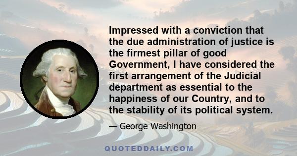 Impressed with a conviction that the due administration of justice is the firmest pillar of good Government, I have considered the first arrangement of the Judicial department as essential to the happiness of our