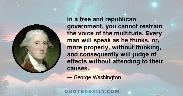 In a free and republican government, you cannot restrain the voice of the multitude. Every man will speak as he thinks, or, more properly, without thinking, and consequently will judge of effects without attending to