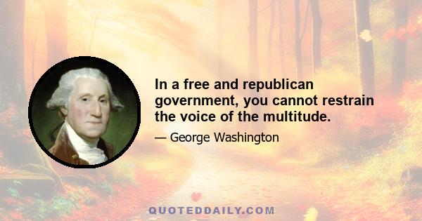 In a free and republican government, you cannot restrain the voice of the multitude.