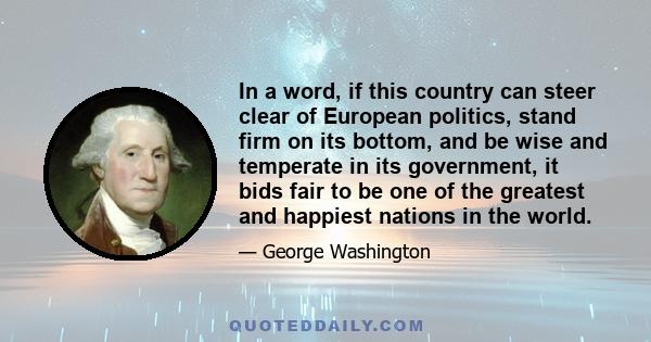 In a word, if this country can steer clear of European politics, stand firm on its bottom, and be wise and temperate in its government, it bids fair to be one of the greatest and happiest nations in the world.