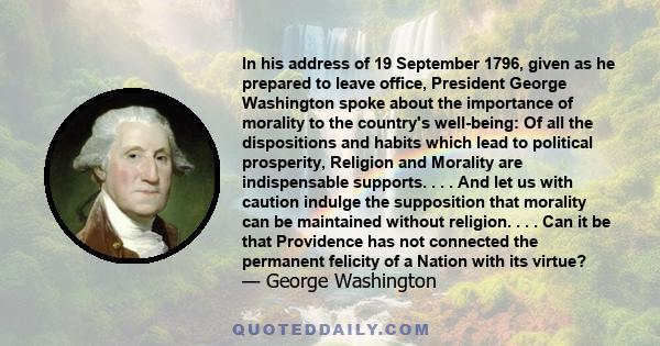 In his address of 19 September 1796, given as he prepared to leave office, President George Washington spoke about the importance of morality to the country's well-being: Of all the dispositions and habits which lead to 