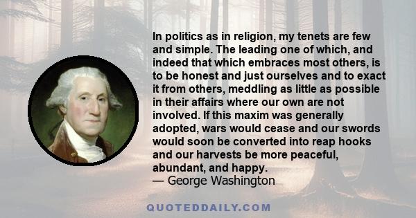 In politics as in religion, my tenets are few and simple. The leading one of which, and indeed that which embraces most others, is to be honest and just ourselves and to exact it from others, meddling as little as