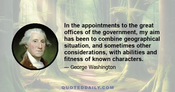 In the appointments to the great offices of the government, my aim has been to combine geographical situation, and sometimes other considerations, with abilities and fitness of known characters.