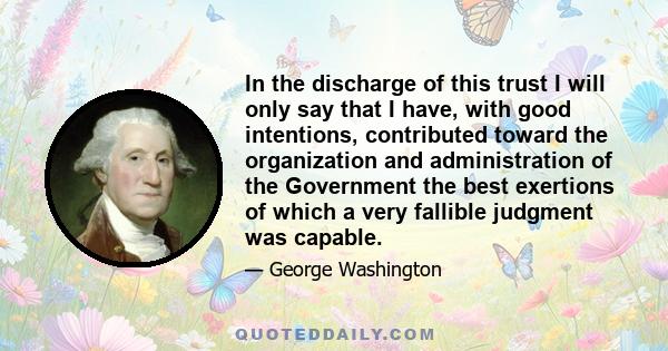 In the discharge of this trust I will only say that I have, with good intentions, contributed toward the organization and administration of the Government the best exertions of which a very fallible judgment was capable.