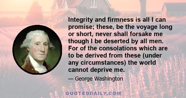 Integrity and firmness is all I can promise; these, be the voyage long or short, never shall forsake me though I be deserted by all men. For of the consolations which are to be derived from these (under any