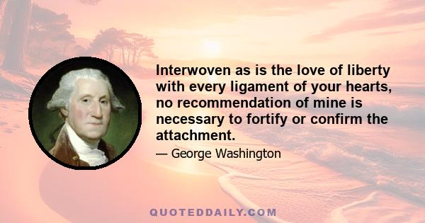 Interwoven as is the love of liberty with every ligament of your hearts, no recommendation of mine is necessary to fortify or confirm the attachment.