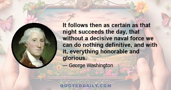 It follows then as certain as that night succeeds the day, that without a decisive naval force we can do nothing definitive, and with it, everything honorable and glorious.