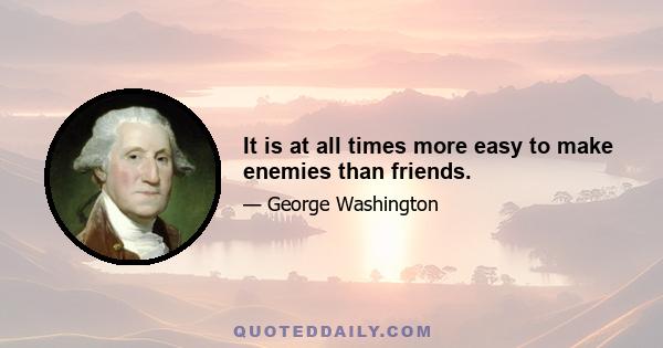 It is at all times more easy to make enemies than friends.