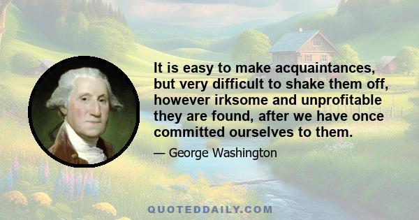 It is easy to make acquaintances, but very difficult to shake them off, however irksome and unprofitable they are found, after we have once committed ourselves to them.