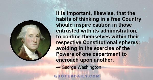 It is important, likewise, that the habits of thinking in a free Country should inspire caution in those entrusted with its administration, to confine themselves within their respective Constitutional spheres; avoiding