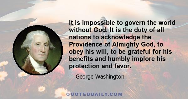 It is impossible to govern the world without God. It is the duty of all nations to acknowledge the Providence of Almighty God, to obey his will, to be grateful for his benefits and humbly implore his protection and