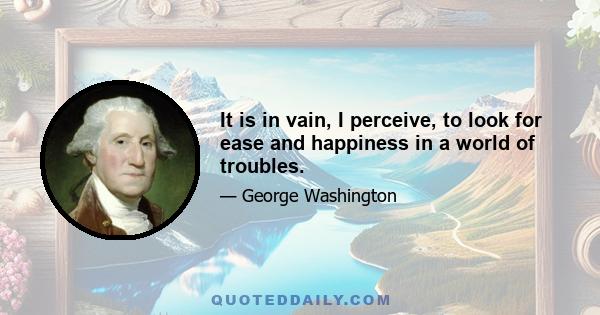 It is in vain, I perceive, to look for ease and happiness in a world of troubles.