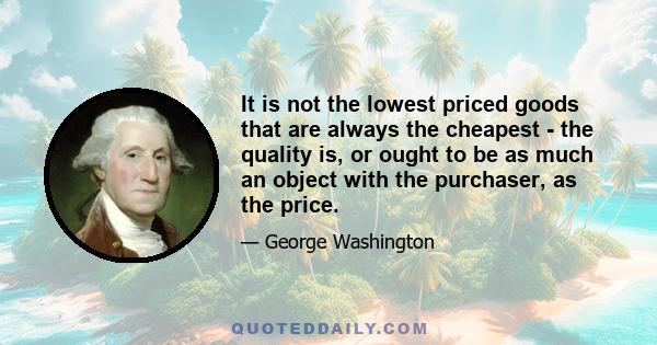 It is not the lowest priced goods that are always the cheapest - the quality is, or ought to be as much an object with the purchaser, as the price.