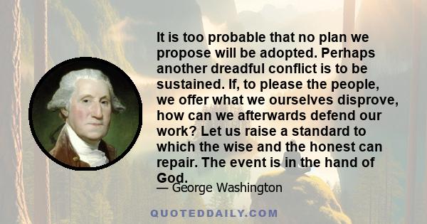 It is too probable that no plan we propose will be adopted. Perhaps another dreadful conflict is to be sustained. If, to please the people, we offer what we ourselves disprove, how can we afterwards defend our work? Let 