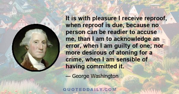 It is with pleasure I receive reproof, when reproof is due, because no person can be readier to accuse me, than I am to acknowledge an error, when I am guilty of one; nor more desirous of atoning for a crime, when I am