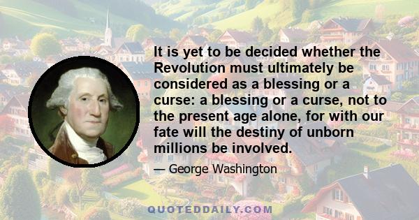 It is yet to be decided whether the Revolution must ultimately be considered as a blessing or a curse: a blessing or a curse, not to the present age alone, for with our fate will the destiny of unborn millions be