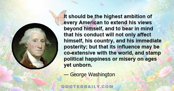 It should be the highest ambition of every American to extend his views beyond himself, and to bear in mind that his conduct will not only affect himself, his country, and his immediate posterity; but that its influence 