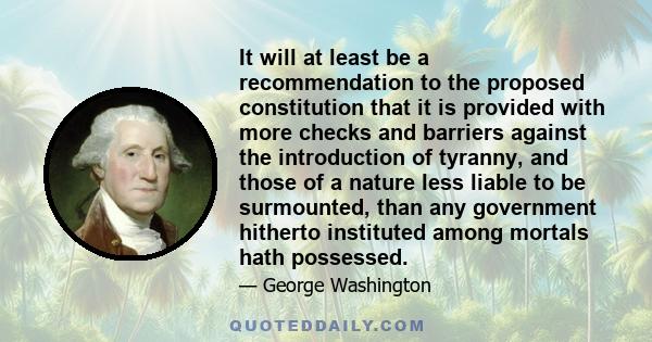 It will at least be a recommendation to the proposed constitution that it is provided with more checks and barriers against the introduction of tyranny, and those of a nature less liable to be surmounted, than any