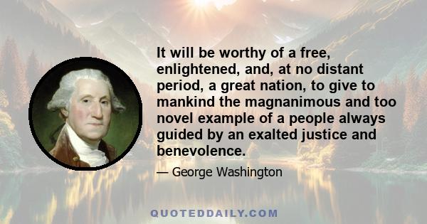 It will be worthy of a free, enlightened, and, at no distant period, a great nation, to give to mankind the magnanimous and too novel example of a people always guided by an exalted justice and benevolence.