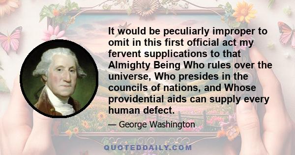 It would be peculiarly improper to omit in this first official act my fervent supplications to that Almighty Being Who rules over the universe, Who presides in the councils of nations, and Whose providential aids can