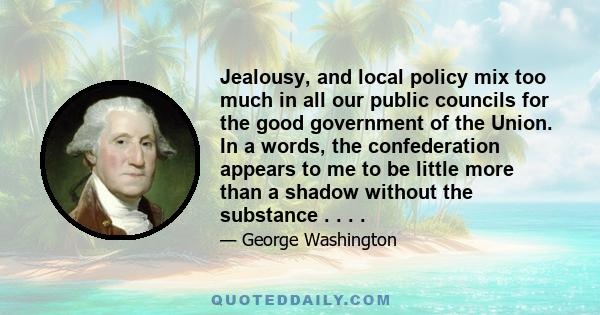 Jealousy, and local policy mix too much in all our public councils for the good government of the Union. In a words, the confederation appears to me to be little more than a shadow without the substance . . . .