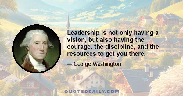 Leadership is not only having a vision, but also having the courage, the discipline, and the resources to get you there.