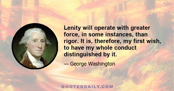 Lenity will operate with greater force, in some instances, than rigor. It is, therefore, my first wish, to have my whole conduct distinguished by it.