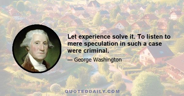 Let experience solve it. To listen to mere speculation in such a case were criminal.