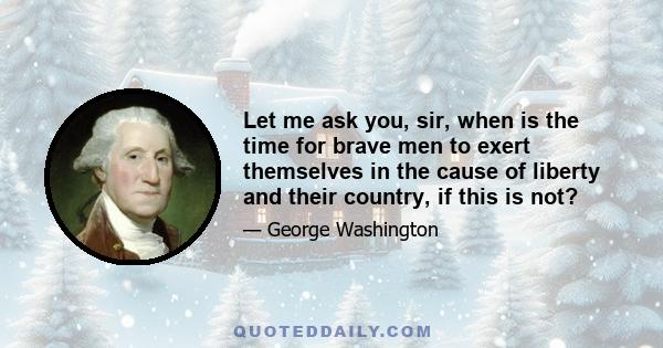 Let me ask you, sir, when is the time for brave men to exert themselves in the cause of liberty and their country, if this is not?